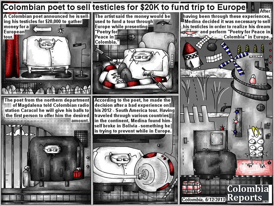 Bob Schroeder | Colombian poet to sell testicles for $20K to fund trip to Europe | A Colombian poet announced he is selling his testicles for $20,000 to gather money for a European tour. The artist said the money would be used to fund a tour through Europe while presenting “Poetry for Peace in Colombia”. The poet from the northern department of Magdalena told Colombian radio station Caracol he will give his balls to the first person to offer him the desired amount. According to the poet, he made the decision after a bad experience on his 2012 – South America tour. Having traveled through various countries in the continent, Medina found himself broke in Bolivia – something he is trying to prevent while in Europe. After having been through these experiences, Medina decided it was necessary to sell his testicles in order to realize his dream and perform “Poetry for Peace in Colombia” in Europe.